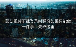 蘑菇视频下载登录时弹窗如果只能做一件事：先改这里